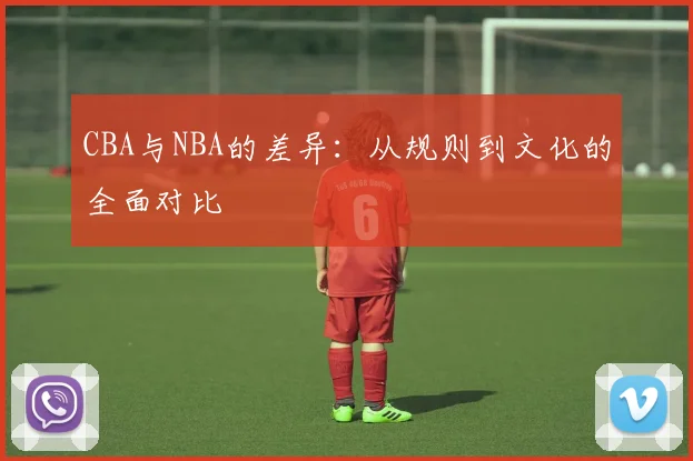 CBA与NBA的差异:从规则到文化的全面对比