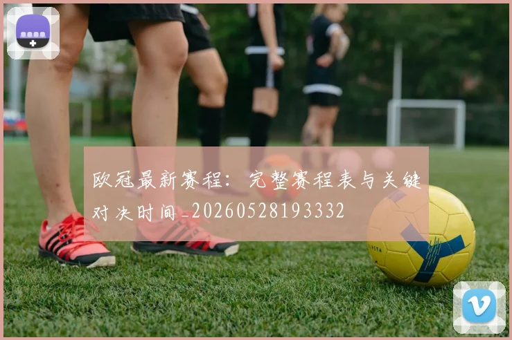 欧冠最新赛程:完整赛程表与关键对决时间_20260528193332