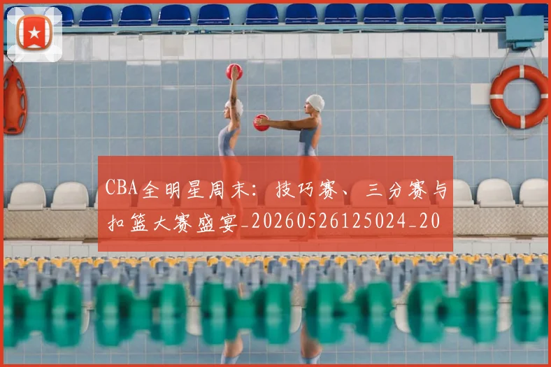 CBA全明星周末:技巧赛、三分赛与扣篮大赛盛宴_20260526125024_20260606165149