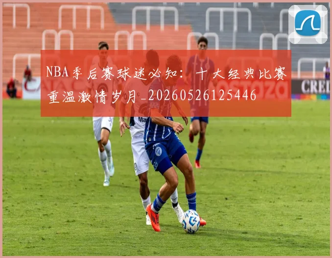 NBA季后赛球迷必知:十大经典比赛重温激情岁月_20260526125446