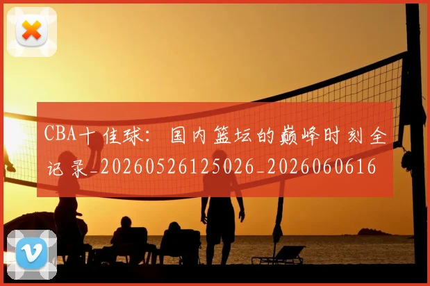 CBA十佳球:国内篮坛的巅峰时刻全记录_20260526125026_20260606165153